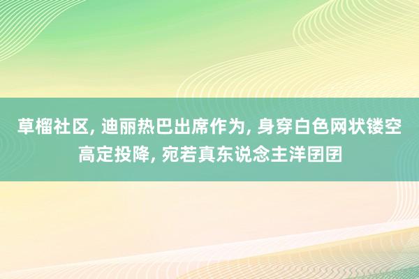 草榴社区， 迪丽热巴出席作为， 身穿白色网状镂空高定投降， 宛若真东说念主洋囝囝