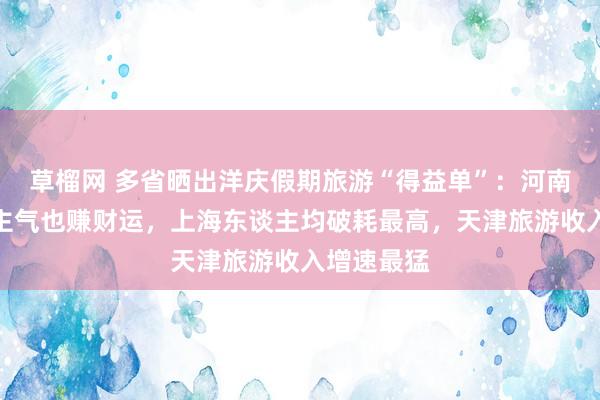 草榴网 多省晒出洋庆假期旅游“得益单”：河南既聚东谈主气也赚财运，上海东谈主均破耗最高，天津旅游收入增速最猛