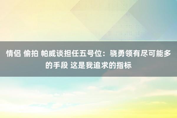 情侣 偷拍 帕威谈担任五号位：骁勇领有尽可能多的手段 这是我追求的指标