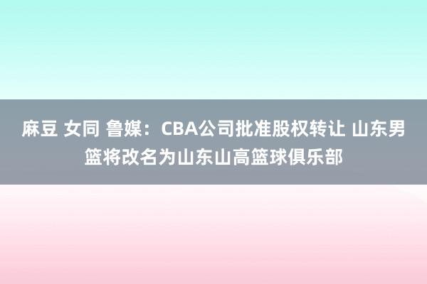 麻豆 女同 鲁媒：CBA公司批准股权转让 山东男篮将改名为山东山高篮球俱乐部