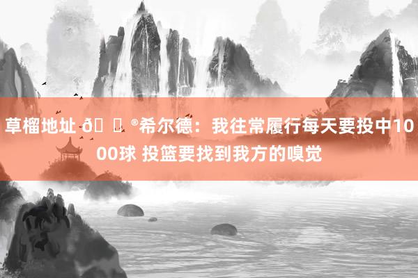 草榴地址 😮希尔德：我往常履行每天要投中1000球 投篮要找到我方的嗅觉