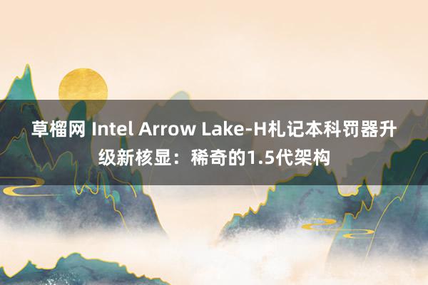 草榴网 Intel Arrow Lake-H札记本科罚器升级新核显：稀奇的1.5代架构