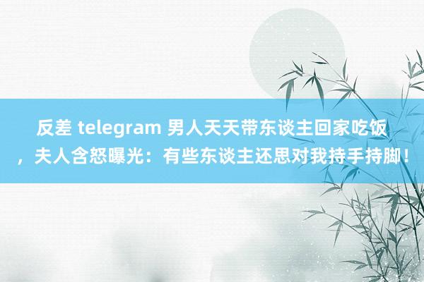 反差 telegram 男人天天带东谈主回家吃饭，夫人含怒曝光：有些东谈主还思对我持手持脚！