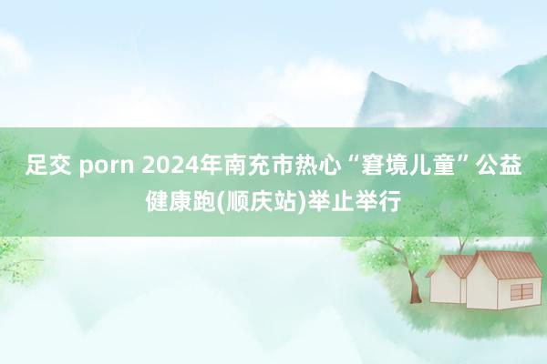 足交 porn 2024年南充市热心“窘境儿童”公益健康跑(顺庆站)举止举行