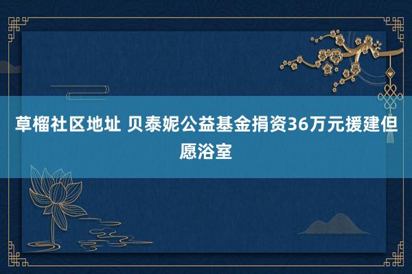 草榴社区地址 贝泰妮公益基金捐资36万元援建但愿浴室