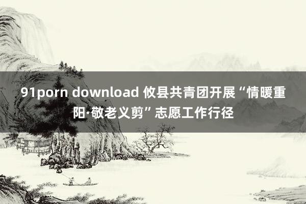 91porn download 攸县共青团开展“情暖重阳·敬老义剪”志愿工作行径