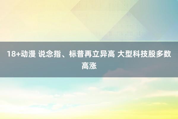 18+动漫 说念指、标普再立异高 大型科技股多数高涨