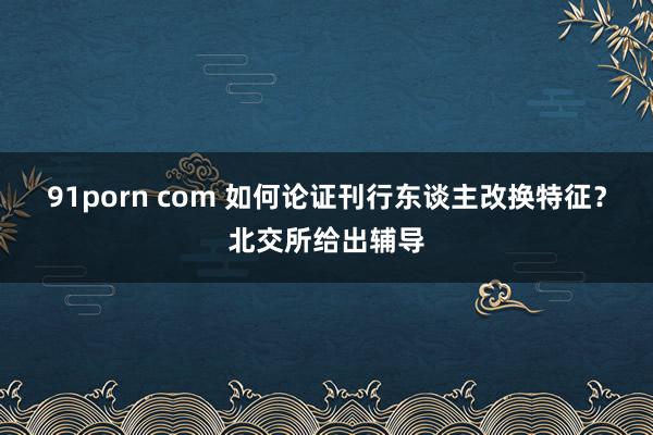 91porn com 如何论证刊行东谈主改换特征？北交所给出辅导