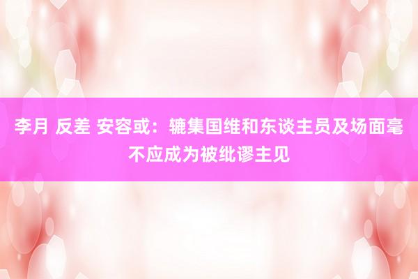 李月 反差 安容或：辘集国维和东谈主员及场面毫不应成为被纰谬主见