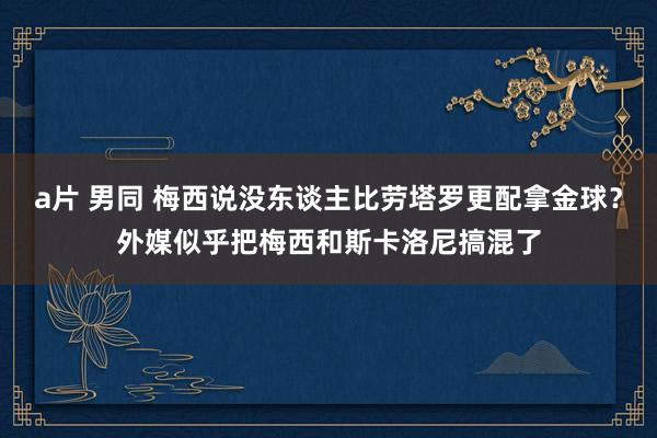 a片 男同 梅西说没东谈主比劳塔罗更配拿金球？外媒似乎把梅西和斯卡洛尼搞混了