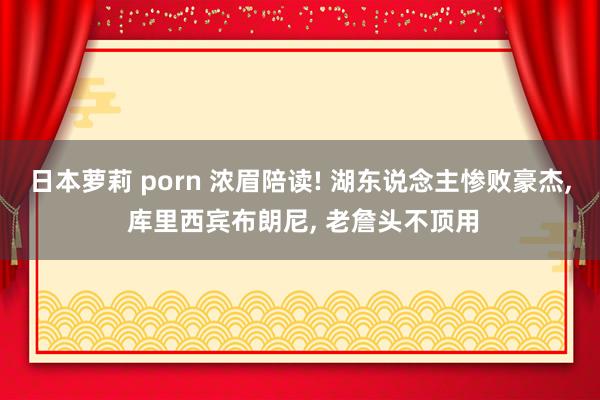 日本萝莉 porn 浓眉陪读! 湖东说念主惨败豪杰， 库里西宾布朗尼， 老詹头不顶用