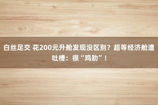 白丝足交 花200元升舱发现没区别？超等经济舱遭吐槽：很“鸡肋”！