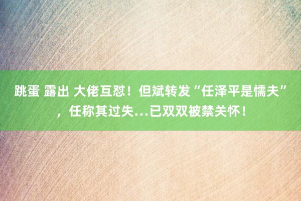 跳蛋 露出 大佬互怼！但斌转发“任泽平是懦夫”，任称其过失…已双双被禁关怀！