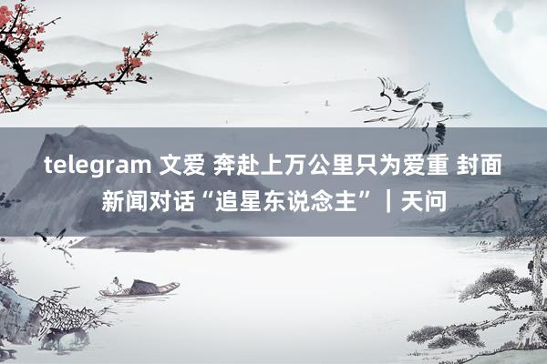 telegram 文爱 奔赴上万公里只为爱重 封面新闻对话“追星东说念主”｜天问