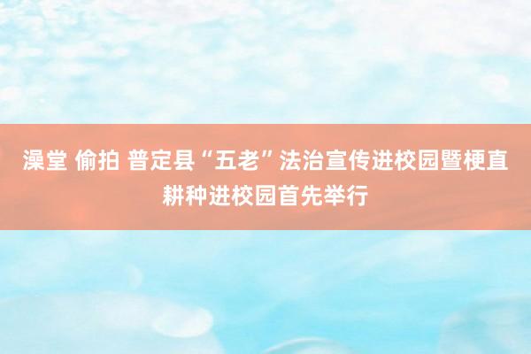 澡堂 偷拍 普定县“五老”法治宣传进校园暨梗直耕种进校园首先举行