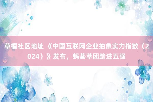 草榴社区地址 《中国互联网企业抽象实力指数（2024）》发布，蚂荟萃团踏进五强