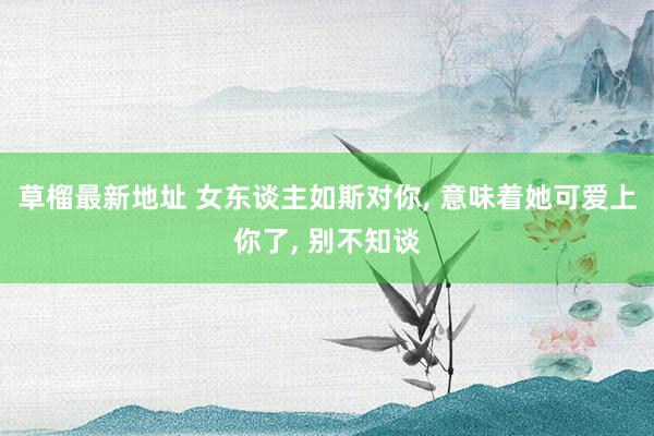 草榴最新地址 女东谈主如斯对你， 意味着她可爱上你了， 别不知谈