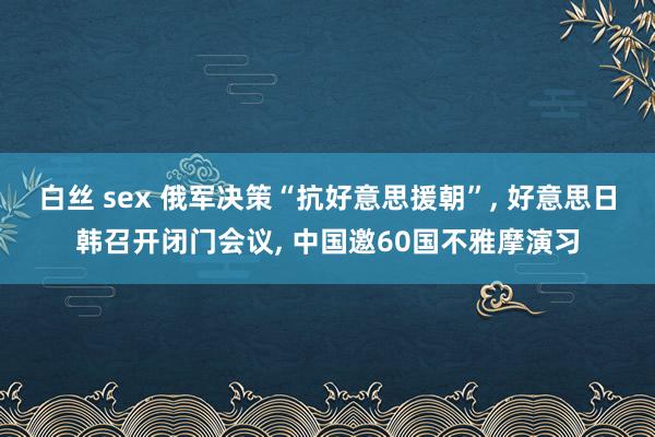 白丝 sex 俄军决策“抗好意思援朝”， 好意思日韩召开闭门会议， 中国邀60国不雅摩演习