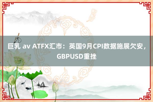 巨乳 av ATFX汇市：英国9月CPI数据施展欠安，GBPUSD重挫