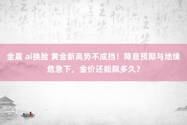 金晨 ai换脸 黄金新高势不成挡！降息预期与地缘危急下，金价还能飙多久？