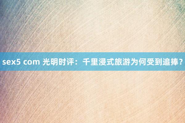 sex5 com 光明时评：千里浸式旅游为何受到追捧？