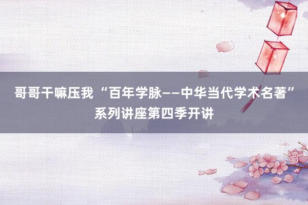 哥哥干嘛压我 “百年学脉——中华当代学术名著”系列讲座第四季开讲