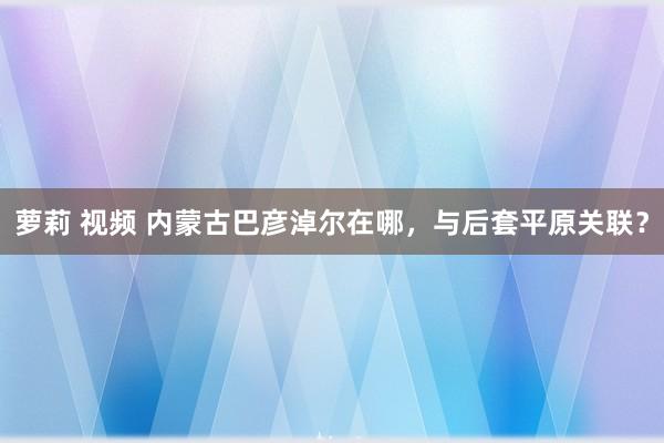 萝莉 视频 内蒙古巴彦淖尔在哪，与后套平原关联？