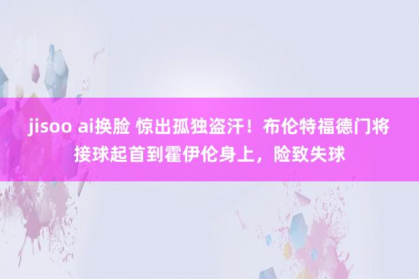 jisoo ai换脸 惊出孤独盗汗！布伦特福德门将接球起首到霍伊伦身上，险致失球