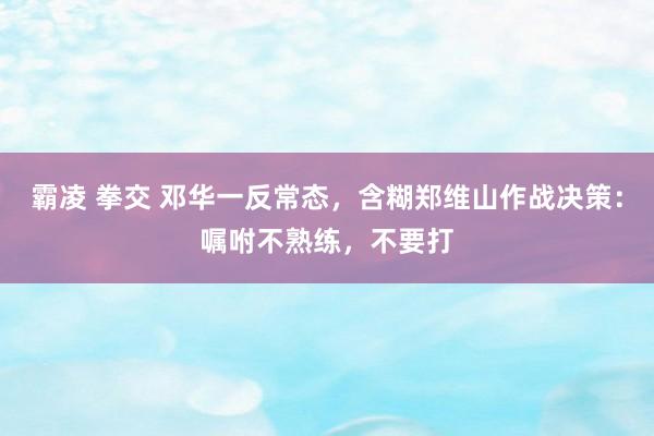 霸凌 拳交 邓华一反常态，含糊郑维山作战决策：嘱咐不熟练，不要打