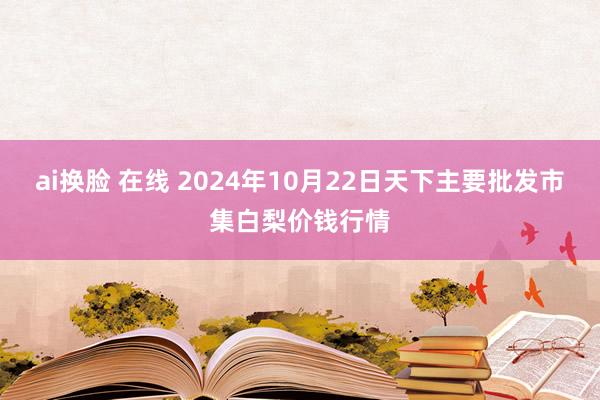 ai换脸 在线 2024年10月22日天下主要批发市集白梨价钱行情