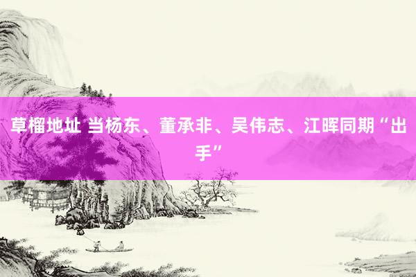 草榴地址 当杨东、董承非、吴伟志、江晖同期“出手”