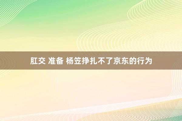 肛交 准备 杨笠挣扎不了京东的行为