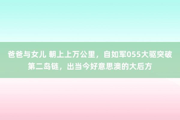 爸爸与女儿 朝上上万公里，自如军055大驱突破第二岛链，出当今好意思澳的大后方