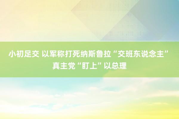 小初足交 以军称打死纳斯鲁拉“交班东说念主”　真主党“盯上”以总理