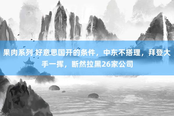 果肉系列 好意思国开的条件，中东不搭理，拜登大手一挥，断然拉黑26家公司