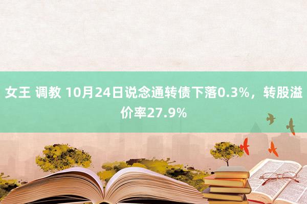 女王 调教 10月24日说念通转债下落0.3%，转股溢价率27.9%