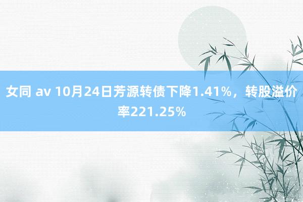 女同 av 10月24日芳源转债下降1.41%，转股溢价率221.25%