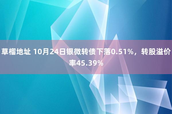 草榴地址 10月24日银微转债下落0.51%，转股溢价率45.39%