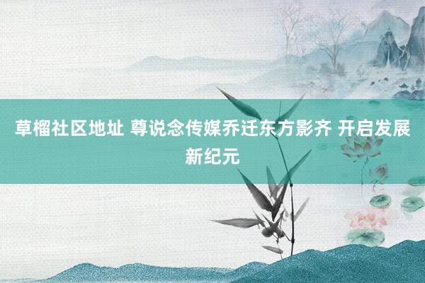 草榴社区地址 尊说念传媒乔迁东方影齐 开启发展新纪元