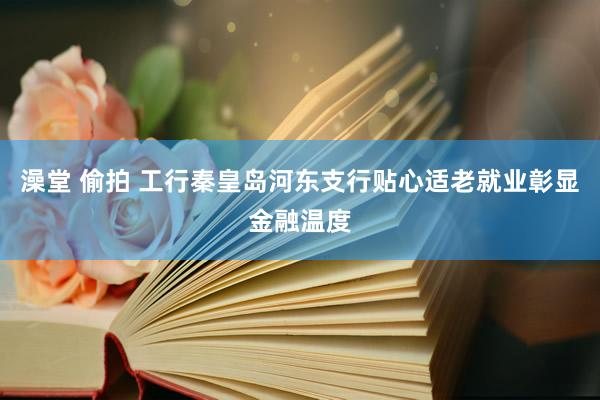 澡堂 偷拍 工行秦皇岛河东支行贴心适老就业彰显金融温度