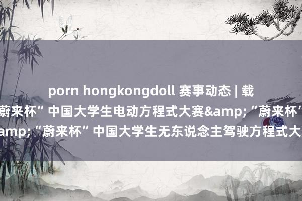 porn hongkongdoll 赛事动态 | 载梦十年，加电改日：2024“蔚来杯”中国大学生电动方程式大赛&“蔚来杯”中国大学生无东说念主驾驶方程式大赛圆满收官