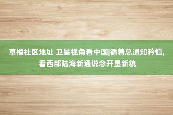 草榴社区地址 卫星视角看中国|循着总通知矜恤， 看西部陆海新通说念开垦新貌