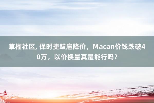 草榴社区， 保时捷跋扈降价，Macan价钱跌破40万，以价换量真是能行吗？