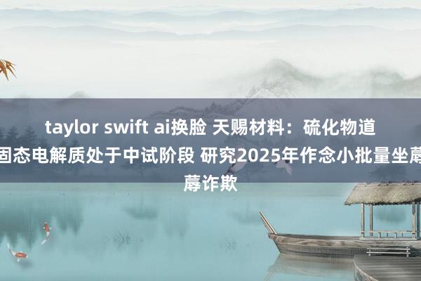 taylor swift ai换脸 天赐材料：硫化物道路的固态电解质处于中试阶段 研究2025年作念小批量坐蓐诈欺