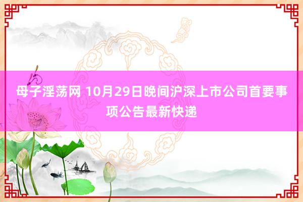 母子淫荡网 10月29日晚间沪深上市公司首要事项公告最新快递