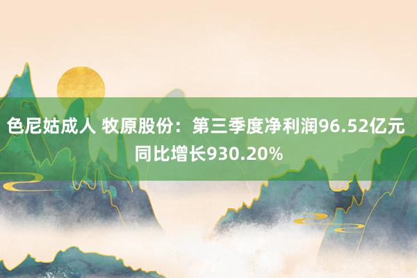 色尼姑成人 牧原股份：第三季度净利润96.52亿元 同比增长930.20%