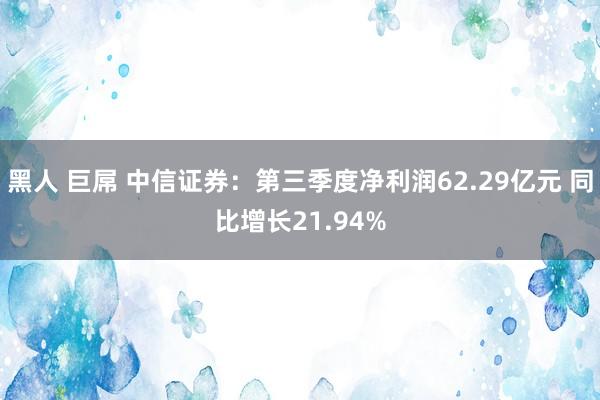 黑人 巨屌 中信证券：第三季度净利润62.29亿元 同比增长21.94%