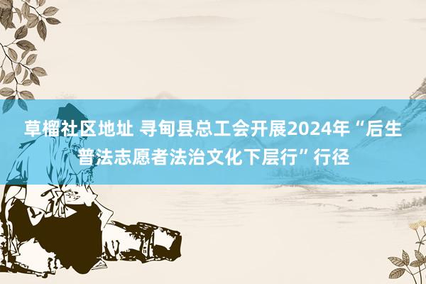 草榴社区地址 寻甸县总工会开展2024年“后生普法志愿者法治文化下层行”行径