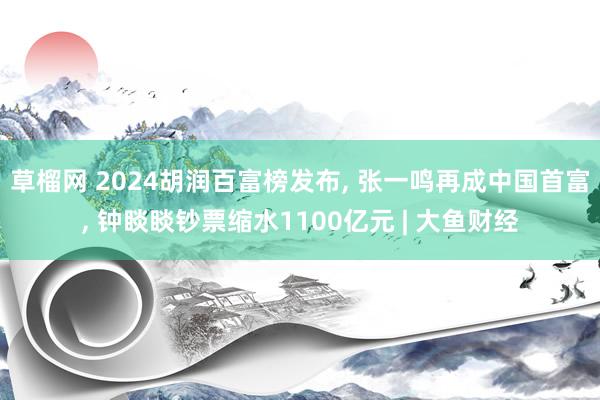 草榴网 2024胡润百富榜发布， 张一鸣再成中国首富， 钟睒睒钞票缩水1100亿元 | 大鱼财经