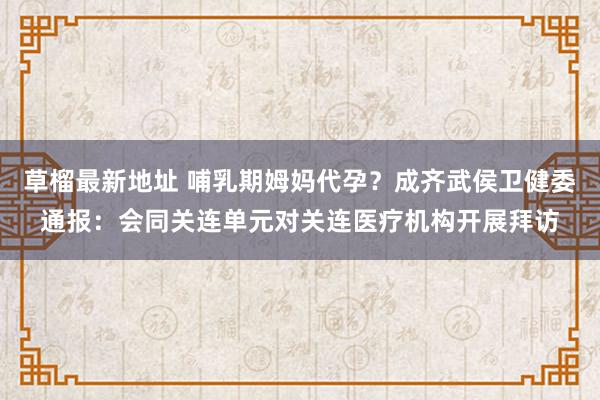 草榴最新地址 哺乳期姆妈代孕？成齐武侯卫健委通报：会同关连单元对关连医疗机构开展拜访